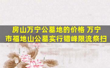 房山万宁公墓地的价格 万宁市福地山公墓实行错峰限流祭扫